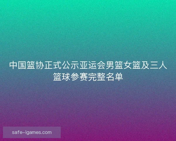 中国篮协正式公示亚运会男篮女篮及三人篮球参赛完整名单