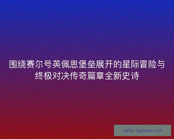 围绕赛尔号英佩恩堡垒展开的星际冒险与终极对决传奇篇章全新史诗