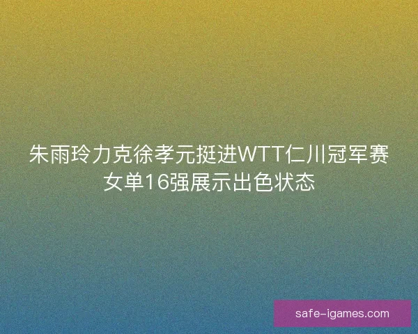 朱雨玲力克徐孝元挺进WTT仁川冠军赛女单16强展示出色状态