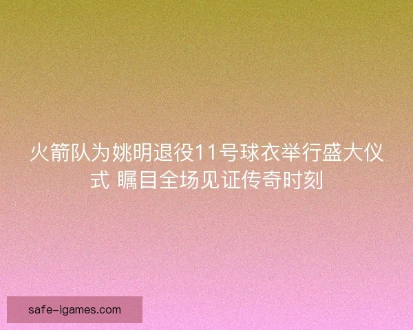 火箭队为姚明退役11号球衣举行盛大仪式 瞩目全场见证传奇时刻