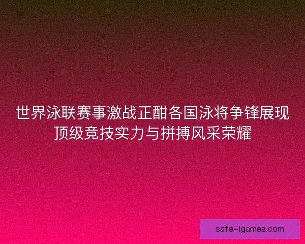 世界泳联赛事激战正酣各国泳将争锋展现顶级竞技实力与拼搏风采荣耀